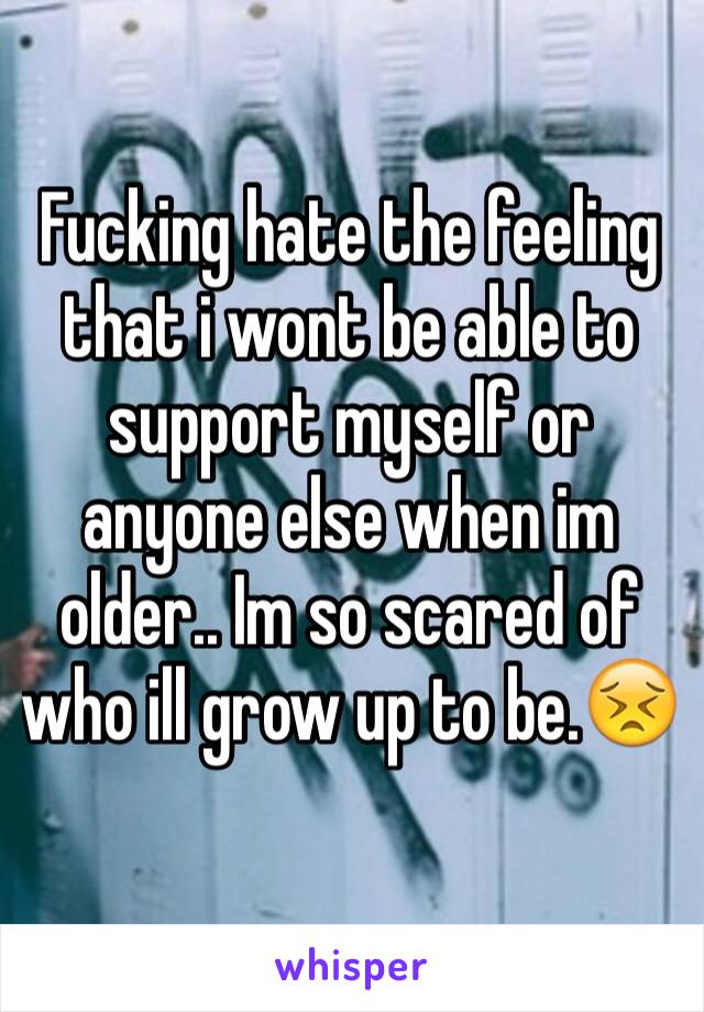 Fucking hate the feeling that i wont be able to support myself or anyone else when im older.. Im so scared of who ill grow up to be.😣