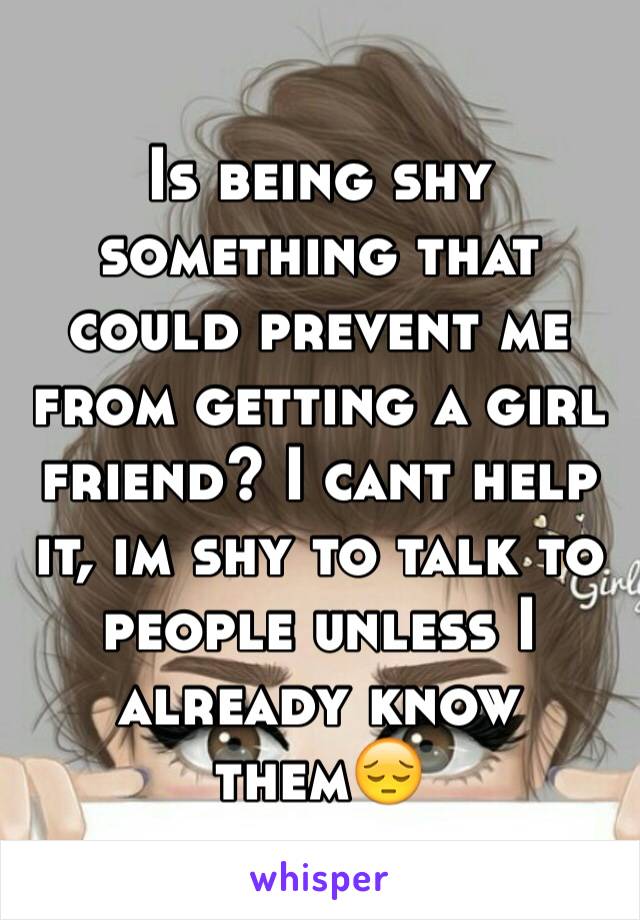 Is being shy something that could prevent me from getting a girl friend? I cant help it, im shy to talk to people unless I already know them😔