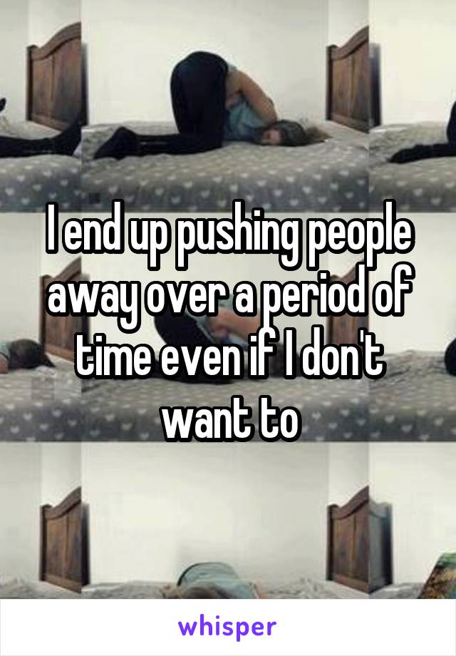 I end up pushing people away over a period of time even if I don't want to