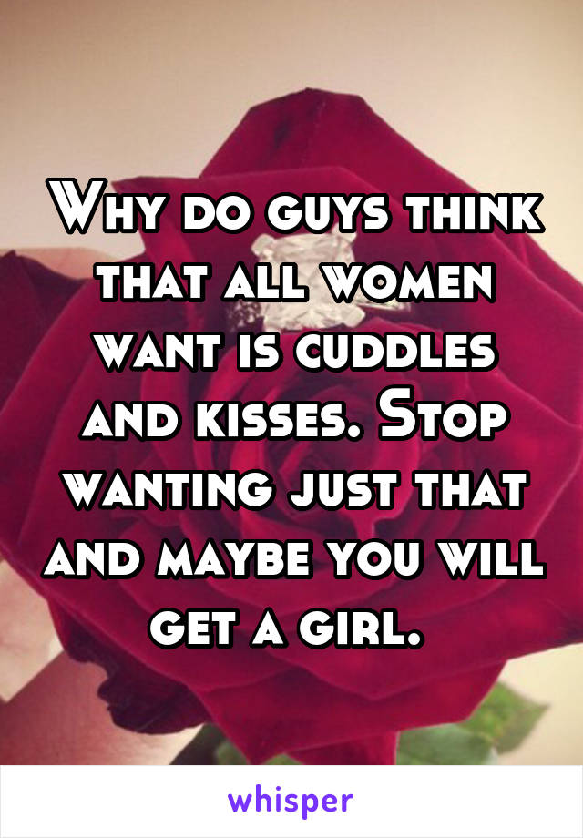 Why do guys think that all women want is cuddles and kisses. Stop wanting just that and maybe you will get a girl. 