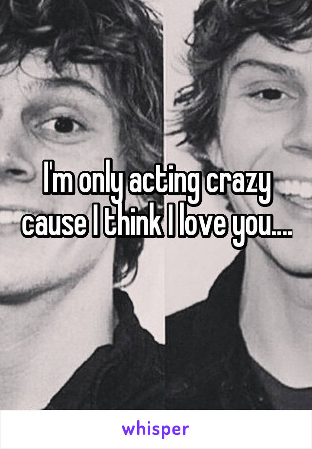 I'm only acting crazy cause I think I love you.... 