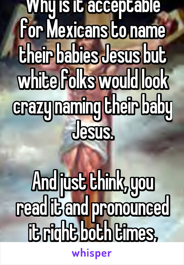 Why is it acceptable for Mexicans to name their babies Jesus but white folks would look crazy naming their baby Jesus.

And just think, you read it and pronounced it right both times, didn't you? 