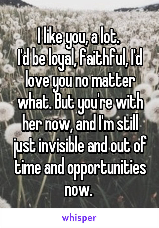 I like you, a lot. 
I'd be loyal, faithful, I'd love you no matter what. But you're with her now, and I'm still just invisible and out of time and opportunities now. 