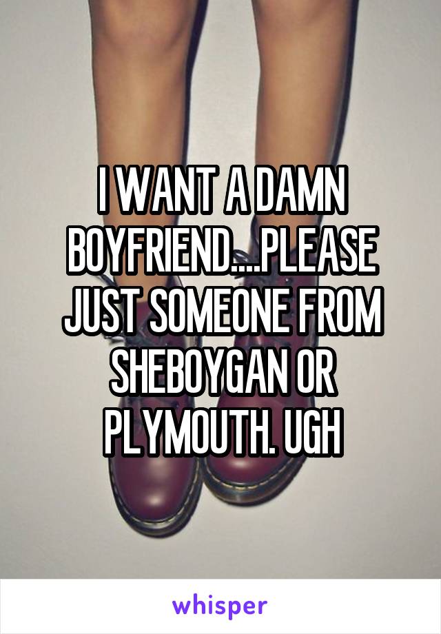 I WANT A DAMN BOYFRIEND....PLEASE JUST SOMEONE FROM SHEBOYGAN OR PLYMOUTH. UGH