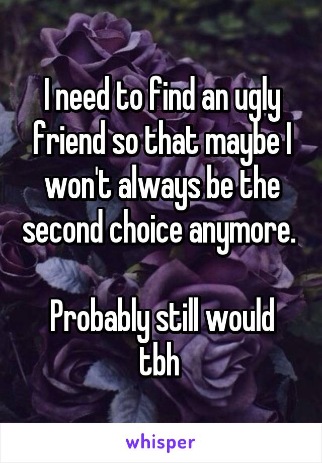 I need to find an ugly friend so that maybe I won't always be the second choice anymore. 

Probably still would tbh 