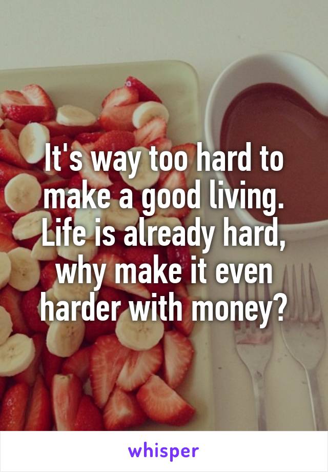 It's way too hard to make a good living. Life is already hard, why make it even harder with money?