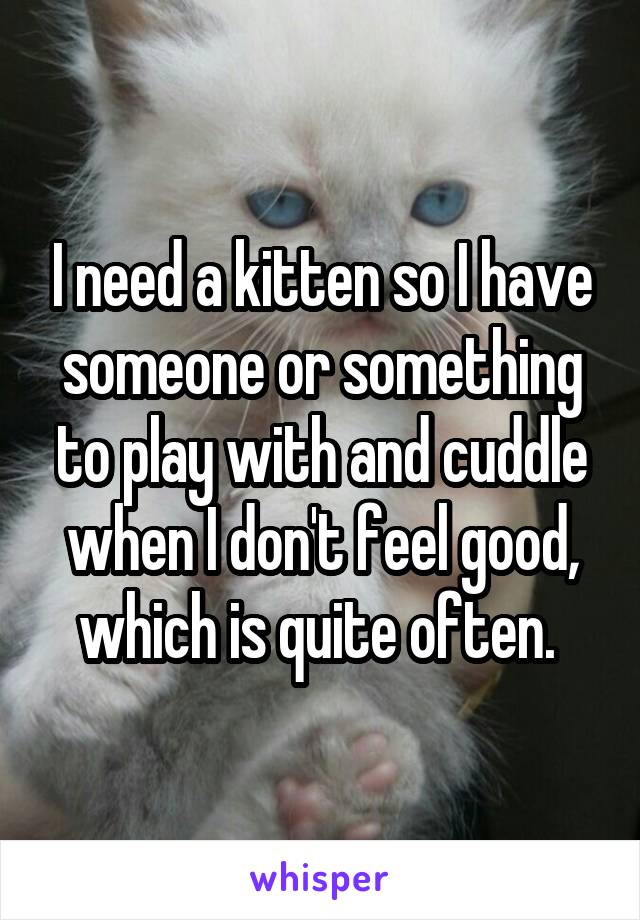 I need a kitten so I have someone or something to play with and cuddle when I don't feel good, which is quite often. 