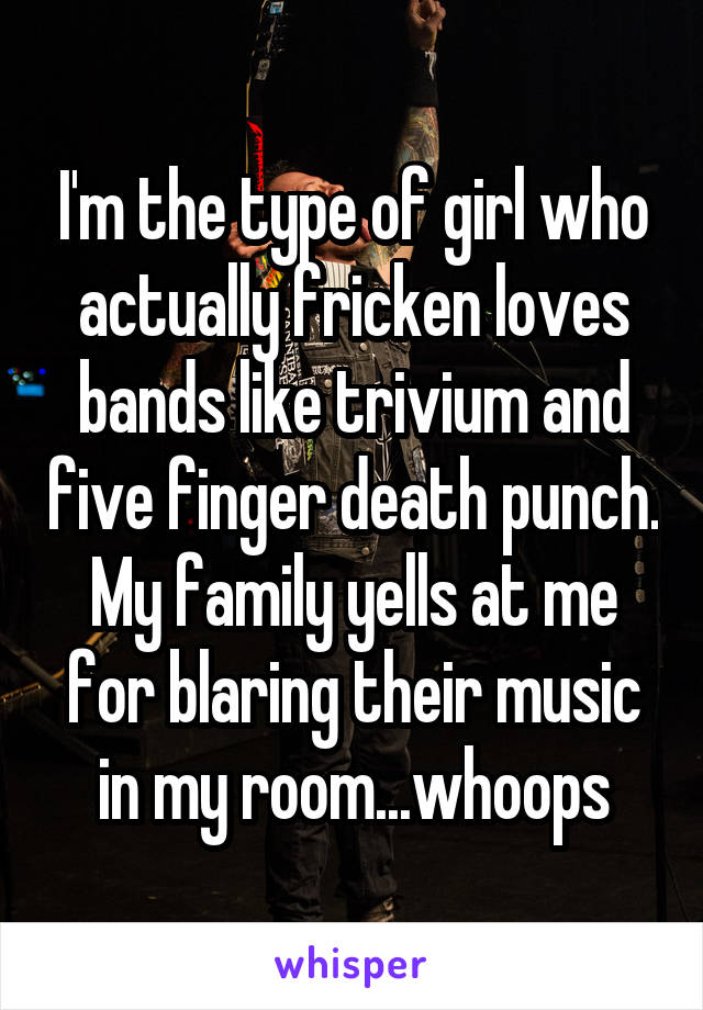 I'm the type of girl who actually fricken loves bands like trivium and five finger death punch. My family yells at me for blaring their music in my room...whoops