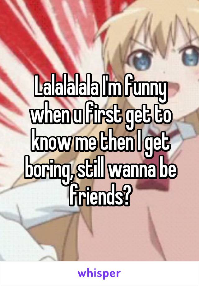 Lalalalala I'm funny when u first get to know me then I get boring, still wanna be friends?