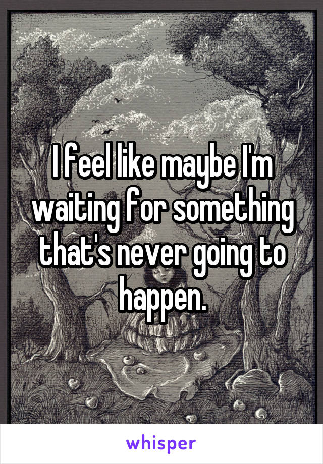 I feel like maybe I'm waiting for something that's never going to happen.