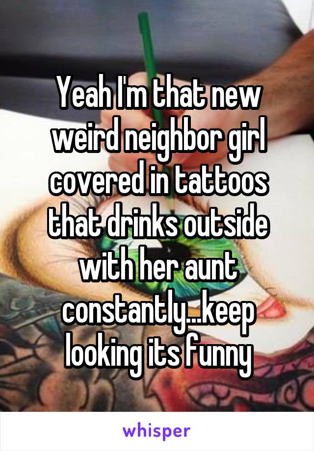 Yeah I'm that new weird neighbor girl covered in tattoos that drinks outside with her aunt constantly...keep looking its funny