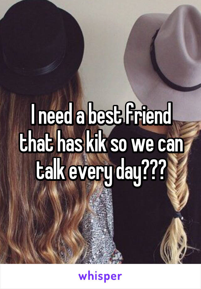 I need a best friend that has kik so we can talk every day😭😭😭