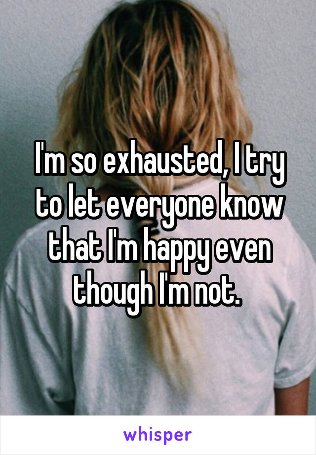 I'm so exhausted, I try to let everyone know that I'm happy even though I'm not. 