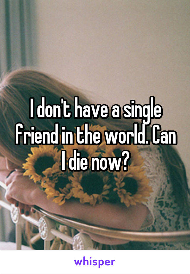 I don't have a single friend in the world. Can I die now?