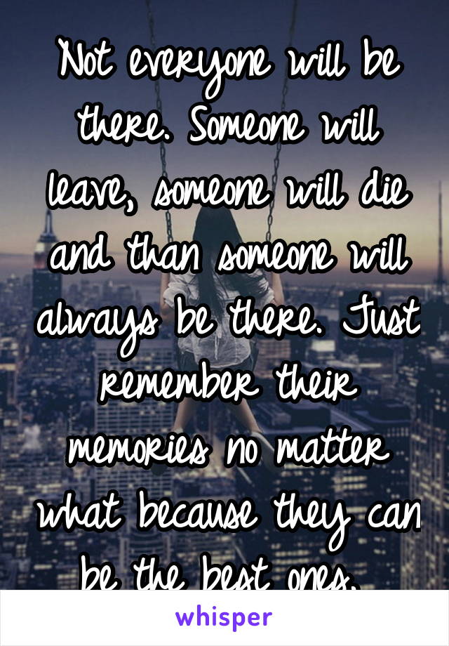 Not everyone will be there. Someone will leave, someone will die and than someone will always be there. Just remember their memories no matter what because they can be the best ones. 