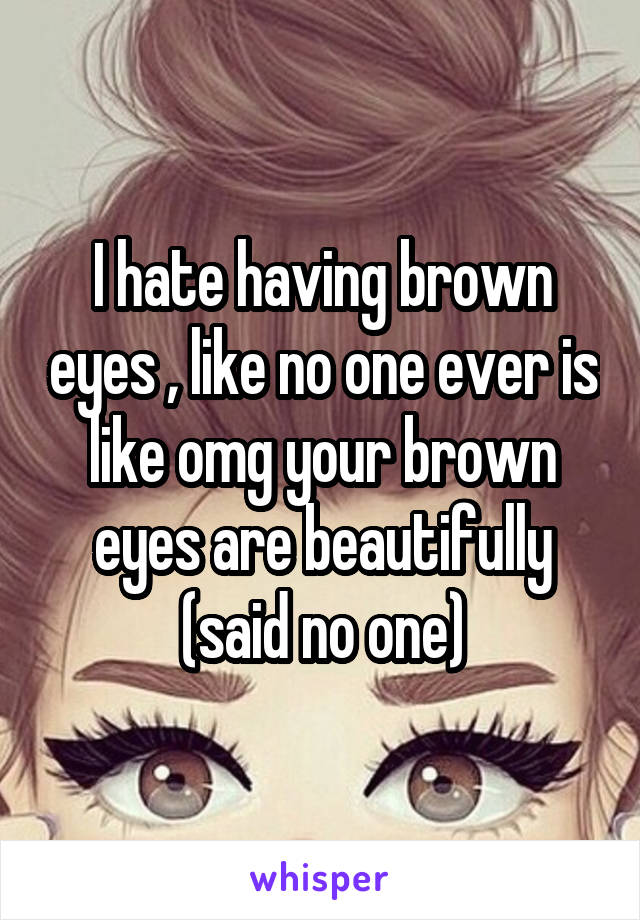 I hate having brown eyes , like no one ever is like omg your brown eyes are beautifully (said no one)