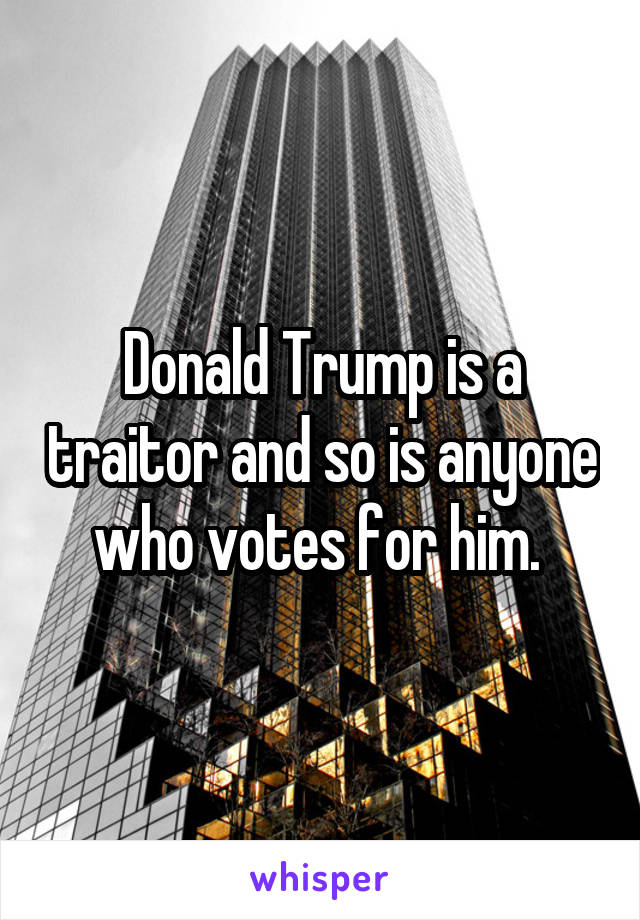 Donald Trump is a traitor and so is anyone who votes for him. 