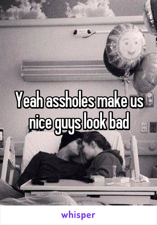 Yeah assholes make us nice guys look bad