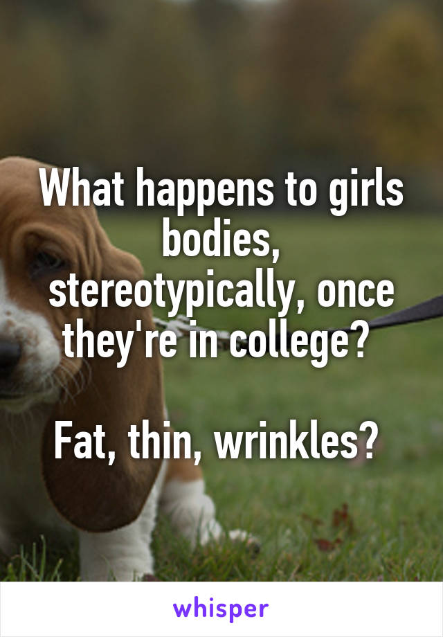 What happens to girls bodies, stereotypically, once they're in college? 

Fat, thin, wrinkles? 