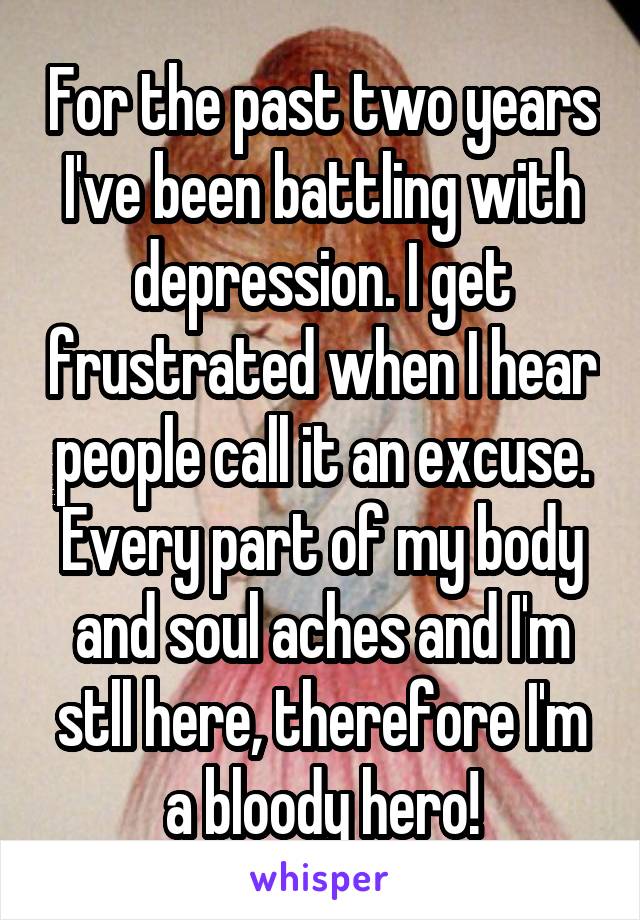 For the past two years I've been battling with depression. I get frustrated when I hear people call it an excuse. Every part of my body and soul aches and I'm stll here, therefore I'm a bloody hero!