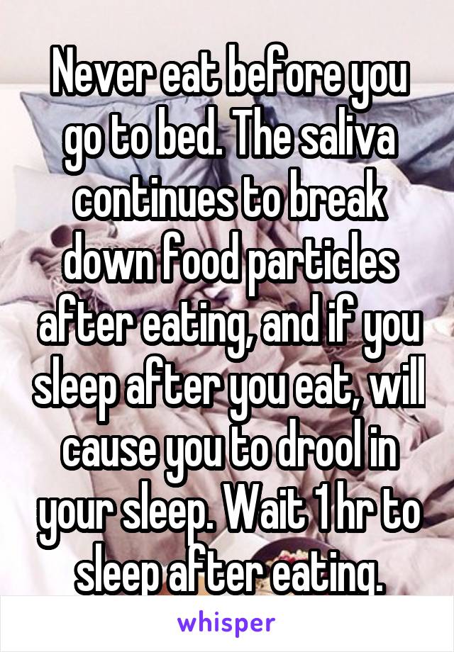 Never eat before you go to bed. The saliva continues to break down food particles after eating, and if you sleep after you eat, will cause you to drool in your sleep. Wait 1 hr to sleep after eating.