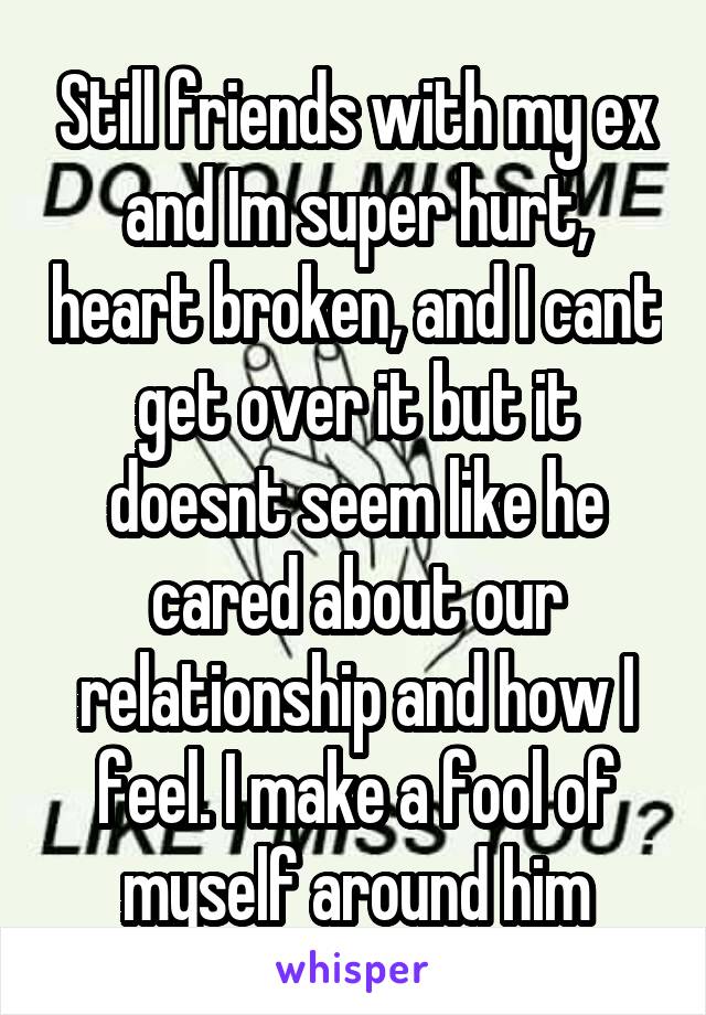 Still friends with my ex and Im super hurt, heart broken, and I cant get over it but it doesnt seem like he cared about our relationship and how I feel. I make a fool of myself around him