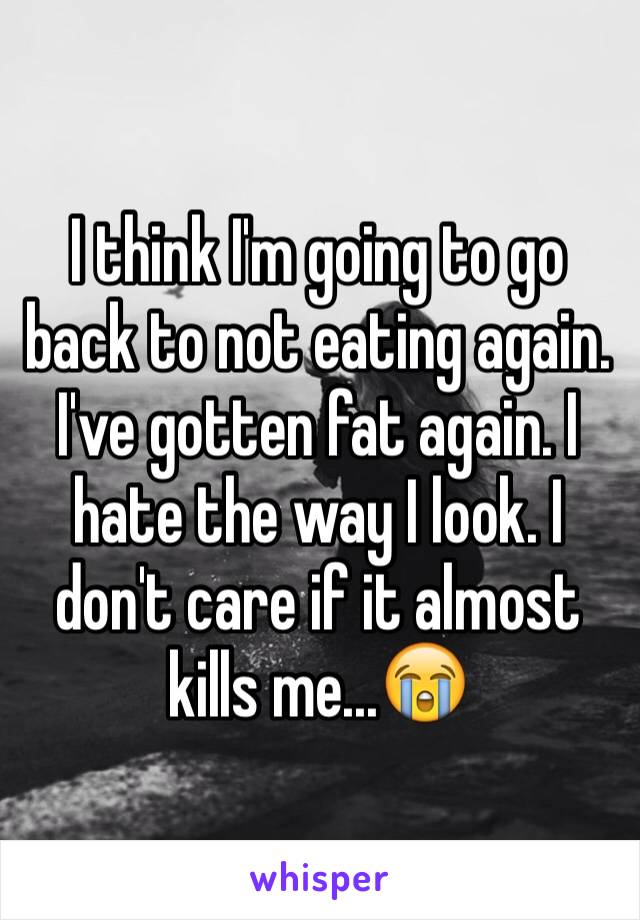 I think I'm going to go back to not eating again. I've gotten fat again. I hate the way I look. I don't care if it almost kills me...😭