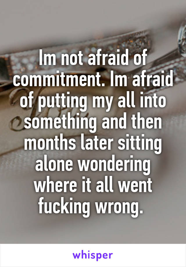 Im not afraid of commitment. Im afraid of putting my all into something and then months later sitting alone wondering where it all went fucking wrong. 