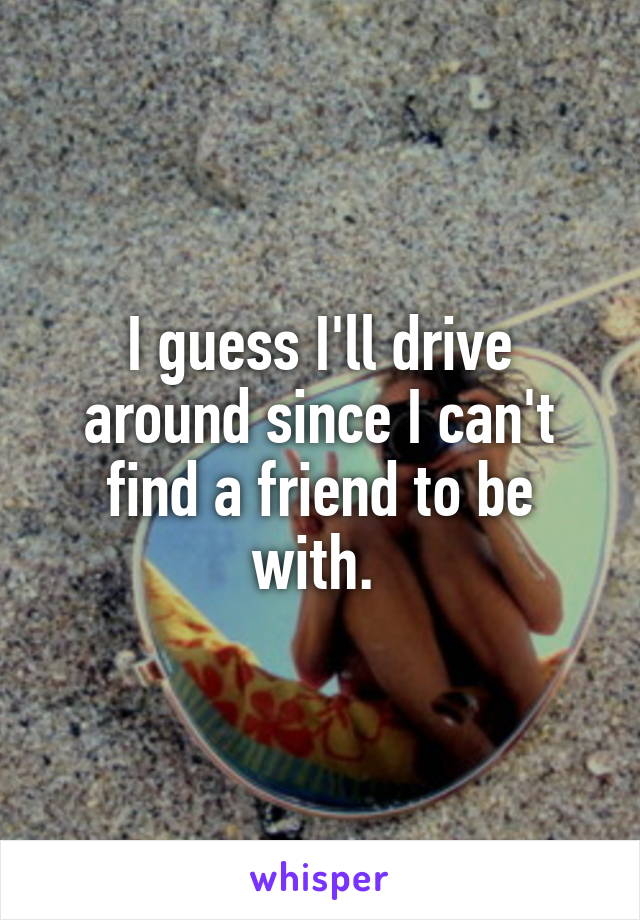 I guess I'll drive around since I can't find a friend to be with. 