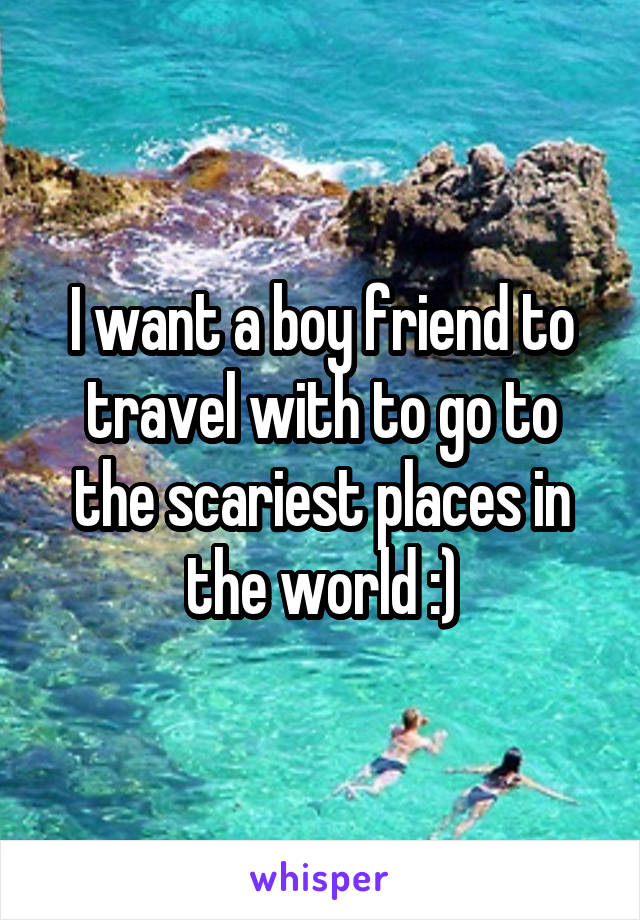 I want a boy friend to travel with to go to the scariest places in the world :)