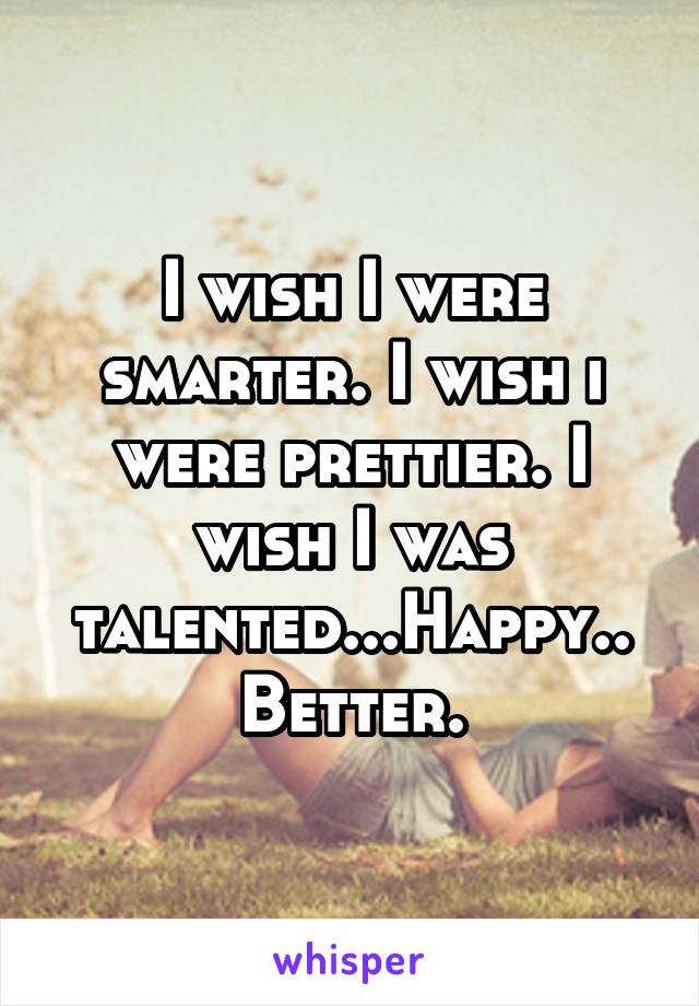 I wish I were smarter. I wish i were prettier. I wish I was talented...Happy.. Better.