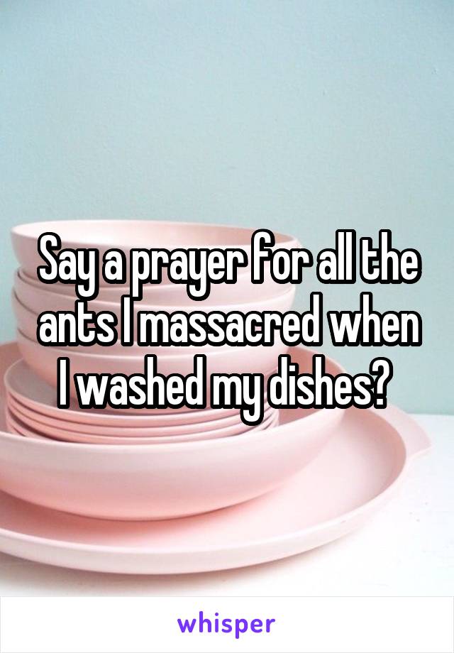 Say a prayer for all the ants I massacred when I washed my dishes? 