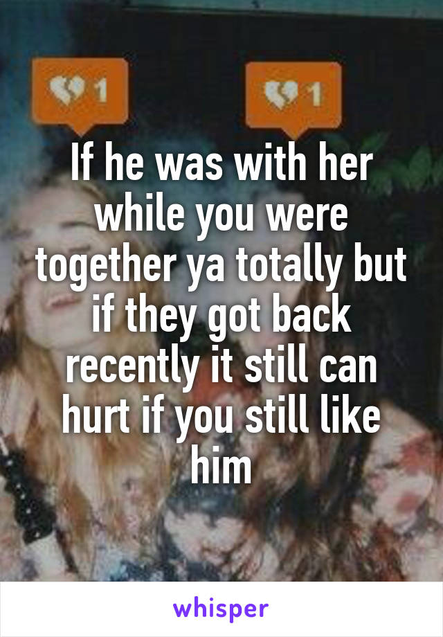 If he was with her while you were together ya totally but if they got back recently it still can hurt if you still like him