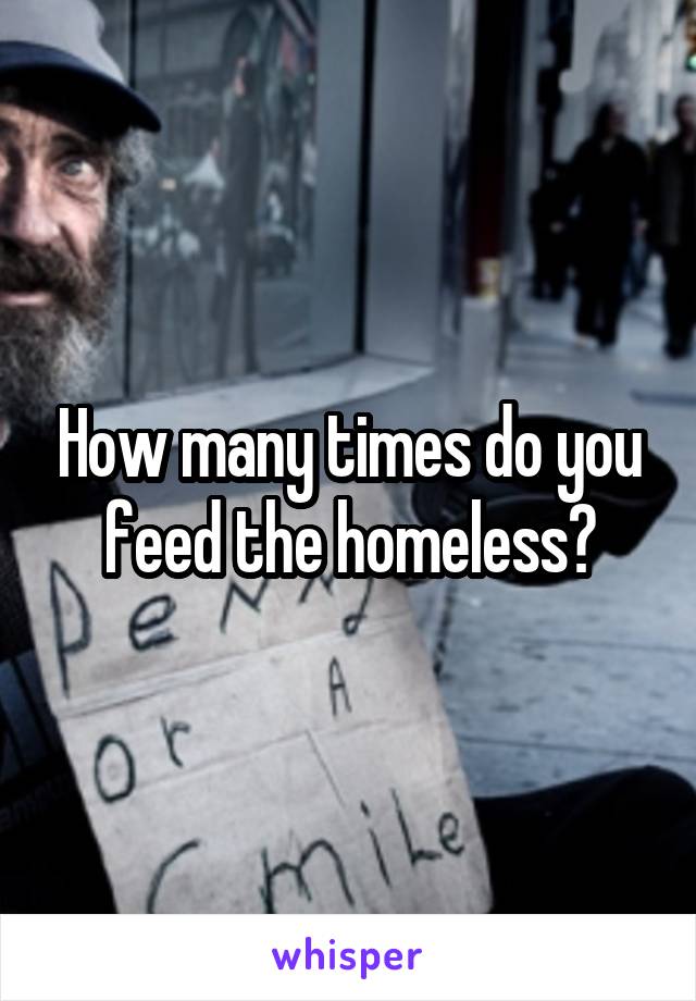 How many times do you feed the homeless?