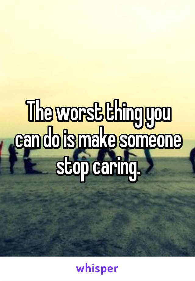 The worst thing you can do is make someone stop caring.