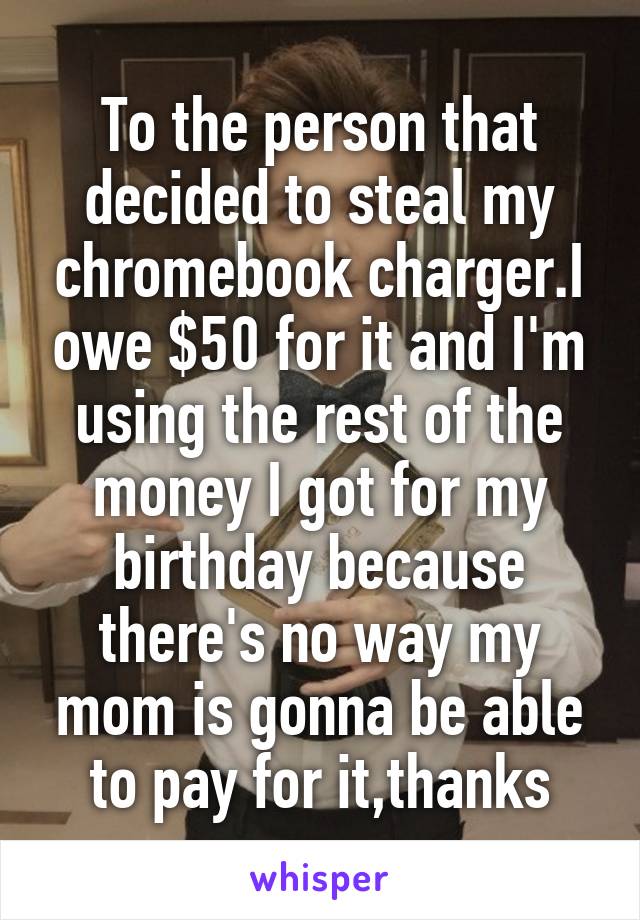 To the person that decided to steal my chromebook charger.I owe $50 for it and I'm using the rest of the money I got for my birthday because there's no way my mom is gonna be able to pay for it,thanks