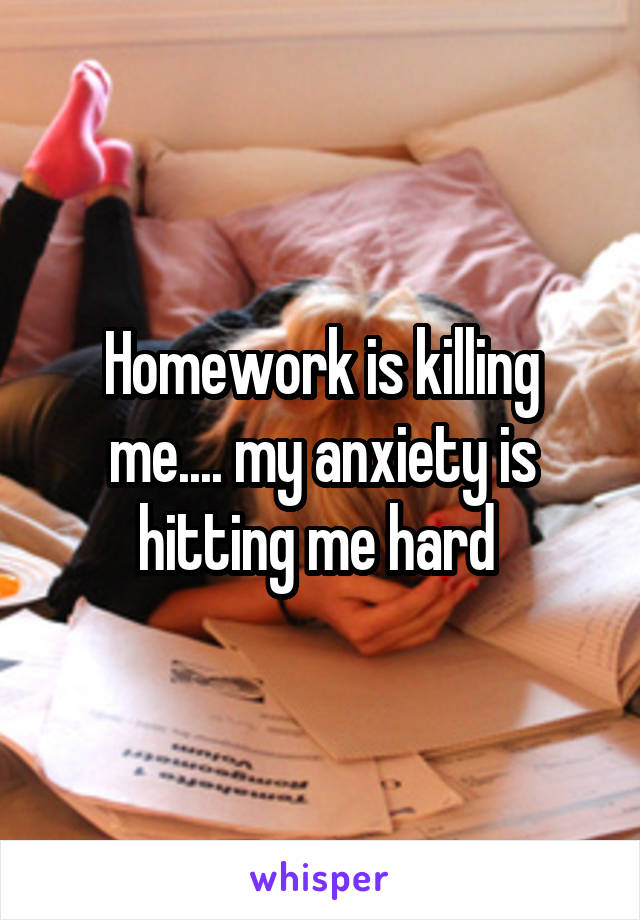 Homework is killing me.... my anxiety is hitting me hard 