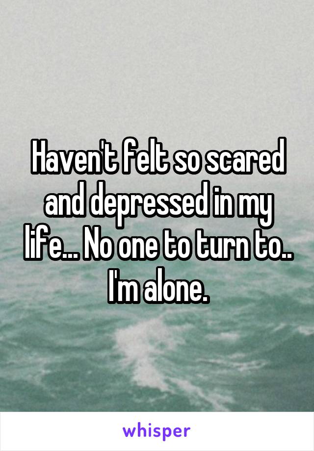 Haven't felt so scared and depressed in my life... No one to turn to.. I'm alone.