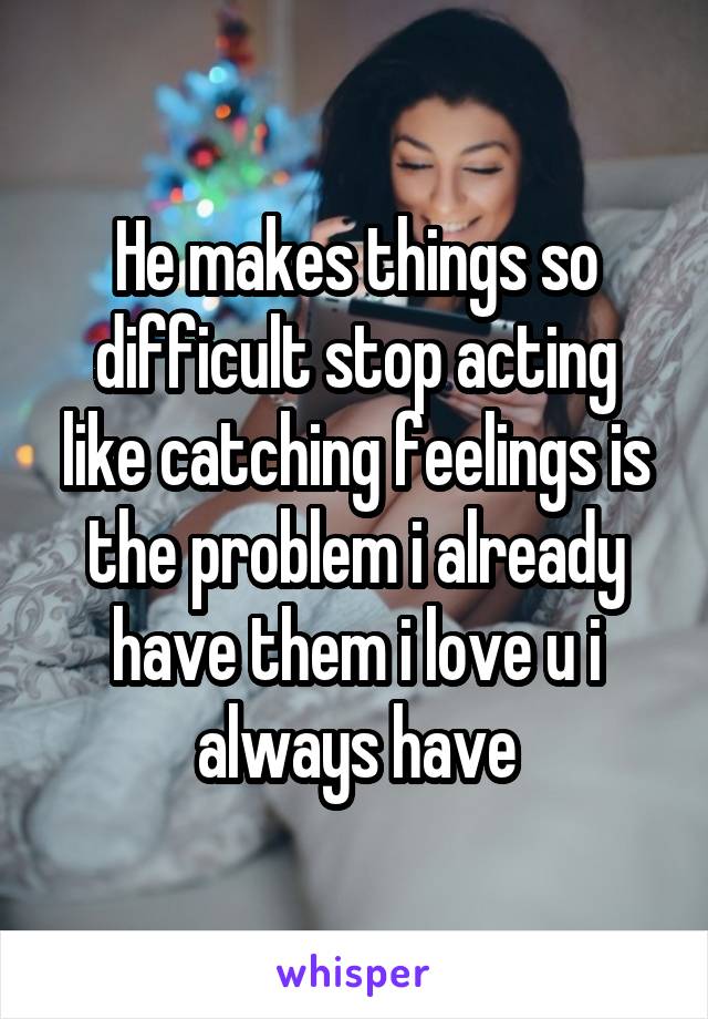 He makes things so difficult stop acting like catching feelings is the problem i already have them i love u i always have