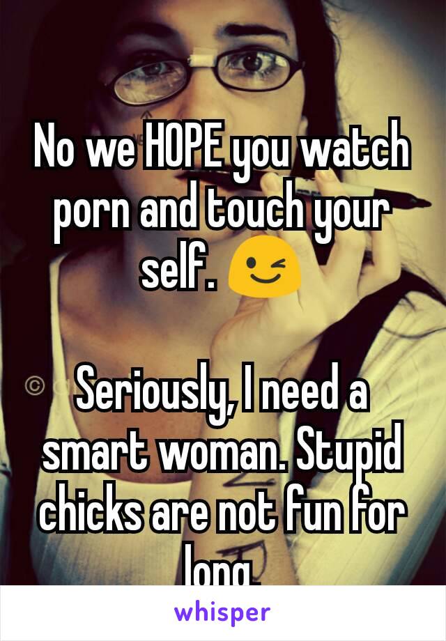 No we HOPE you watch porn and touch your self. 😉

Seriously, I need a smart woman. Stupid chicks are not fun for long.