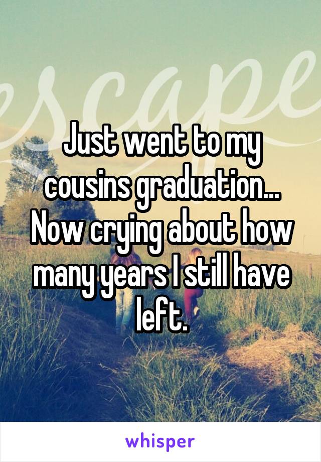 Just went to my cousins graduation... Now crying about how many years I still have left.