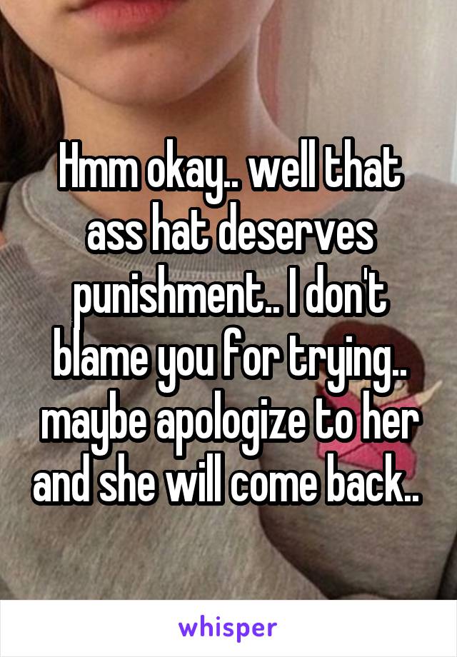 Hmm okay.. well that ass hat deserves punishment.. I don't blame you for trying.. maybe apologize to her and she will come back.. 