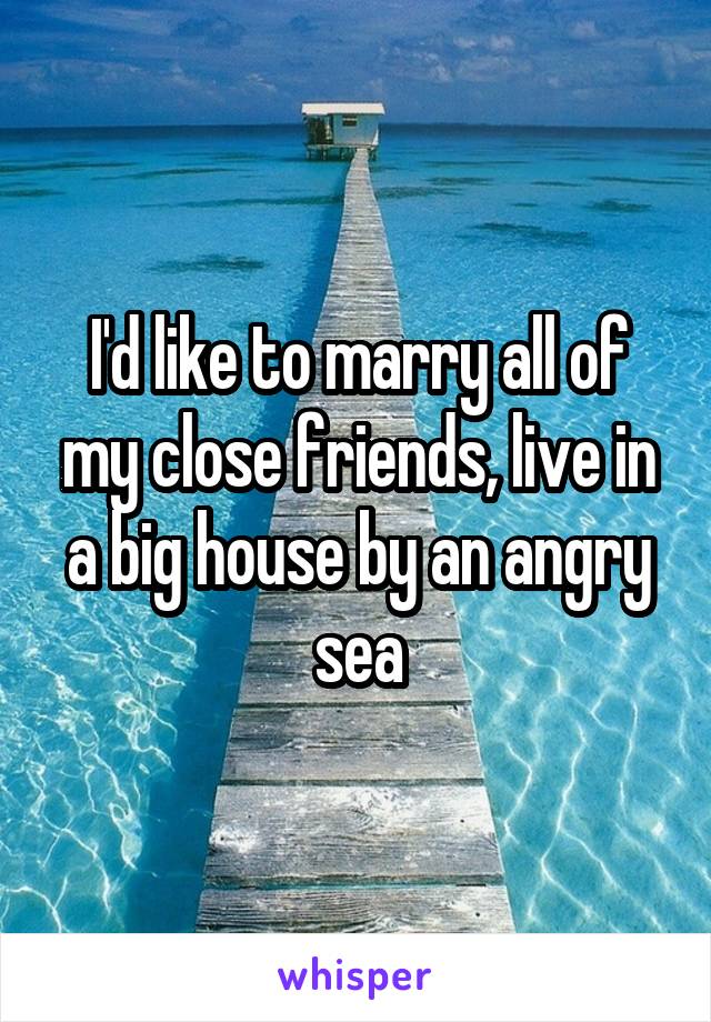 I'd like to marry all of my close friends, live in a big house by an angry sea