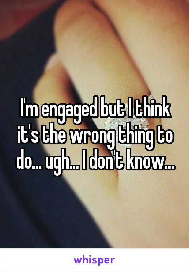 I'm engaged but I think it's the wrong thing to do... ugh... I don't know...