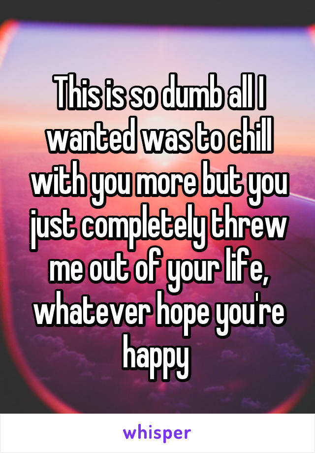 This is so dumb all I wanted was to chill with you more but you just completely threw me out of your life, whatever hope you're happy 