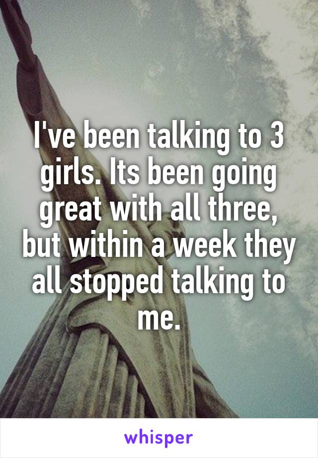 I've been talking to 3 girls. Its been going great with all three, but within a week they all stopped talking to me.