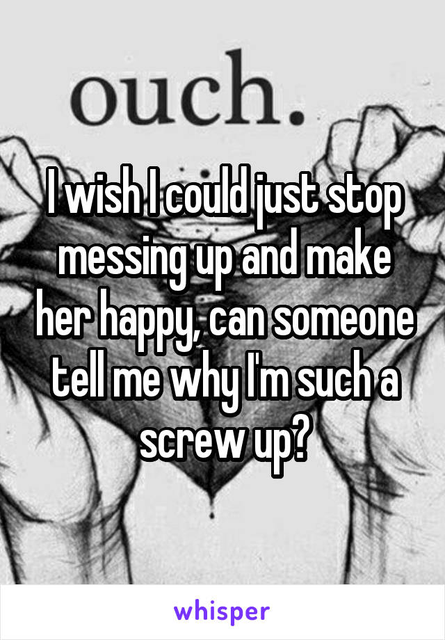 I wish I could just stop messing up and make her happy, can someone tell me why I'm such a screw up?