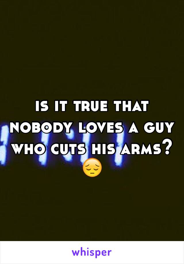 is it true that nobody loves a guy who cuts his arms?😔