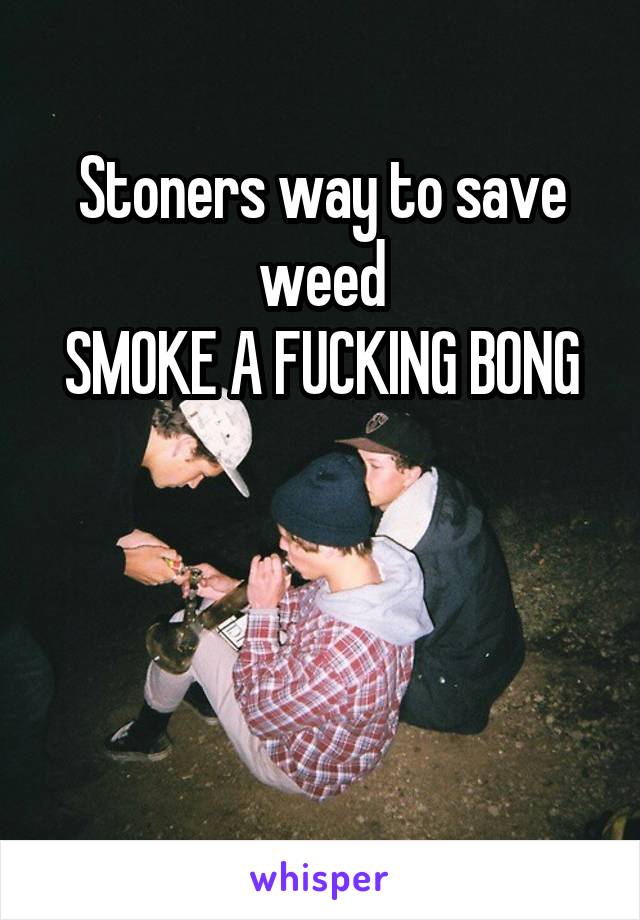 Stoners way to save weed
SMOKE A FUCKING BONG



