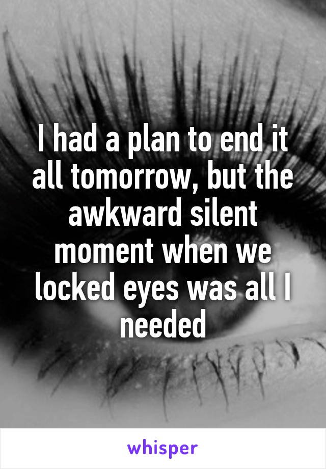 I had a plan to end it all tomorrow, but the awkward silent moment when we locked eyes was all I needed